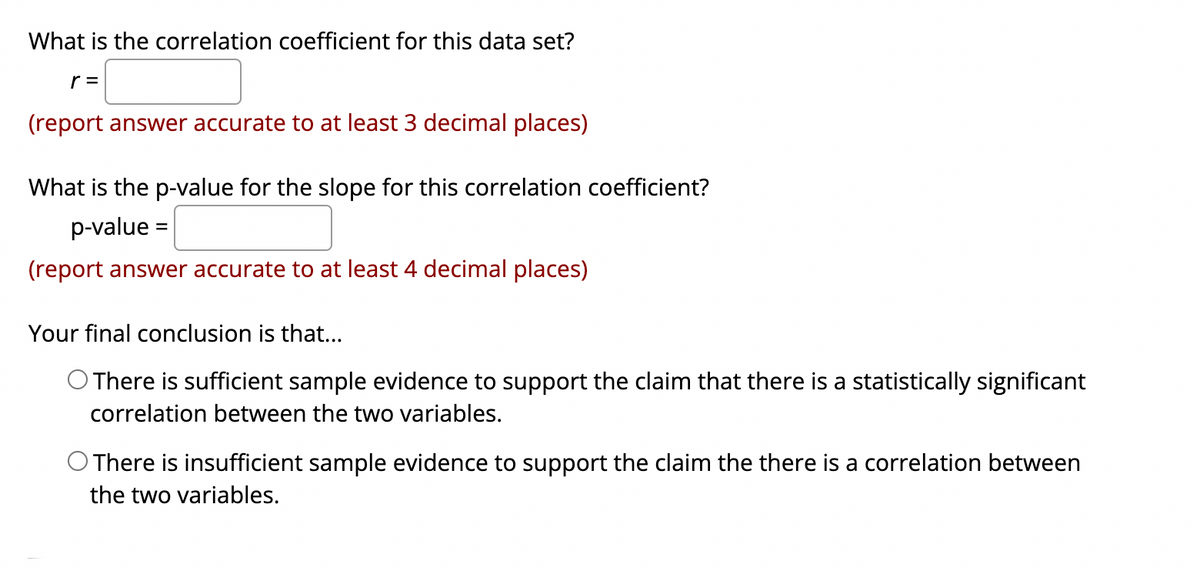 What is the correlation coefficient for this data set?
r =
(report answer accurate to at least 3 decimal places)
What is the p-value for the slope for this correlation coefficient?
p-value =
%3D
(report answer accurate to at least 4 decimal places)
Your final conclusion is that...
O There is sufficient sample evidence to support the claim that there is a statistically significant
correlation between the two variables.
O There is insufficient sample evidence to support the claim the there is a correlation between
the two variables.
