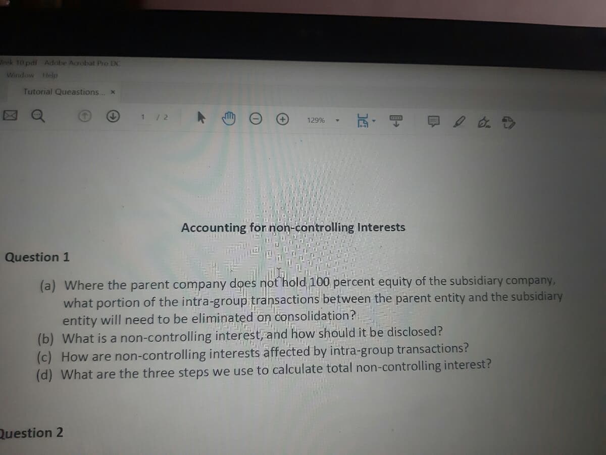 Jeek 10 pdf Adobe Acrobat Pro DC
Window Help
Tutorial Queastions... x
玩,
129%
Accounting for.non-controlling Interests
Question 1
(a) Where the parent company does not 'hold 100 percent equity of the subsidiary company,
what portion of the intra-group transactions between the parent entity and the subsidiary
entity will need to be eliminated on consolidation?
(b) What is a non-controlling interest, and how should it be disclosed?
(c) How are non-controlling interests affected by intra-group transactions?
(d) What are the three steps we use to calculate total non-controlling interest?
Question 2
