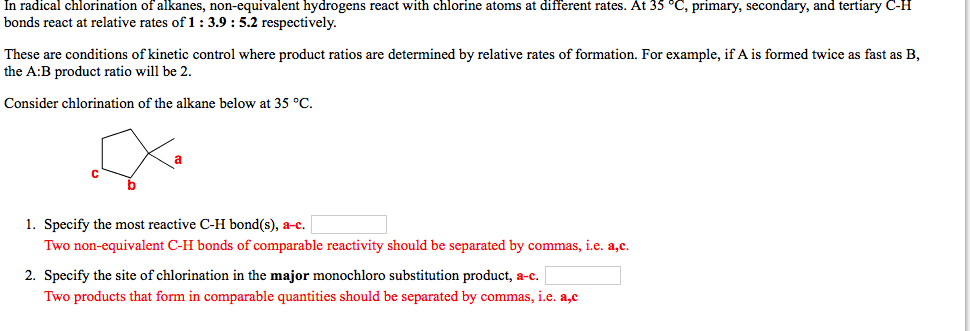 In radical chlorination of alkanes, non-equivalent hydrogens react with chlorine atoms at different rates. At 35 °C, primary, secondary, and tertiary C-H
bonds react at relative rates of 1: 3.9 : 5.2 respectively.
These are conditions of kinetic control where product ratios are determined by relative rates of formation. For example, if A is formed twice as fast as B,
the A:B product ratio will be 2.
Consider chlorination of the alkane below at 35 °C.
1. Specify the most reactive C-H bond(s), a-c.
Two non-equivalent C-H bonds of comparable reactivity should be separated by commas, i.e. a,c.
2. Specify the site of chlorination in the major monochloro substitution product, a-c.
Two products that form in comparable quantities should be separated by commas, i.e. a,c
