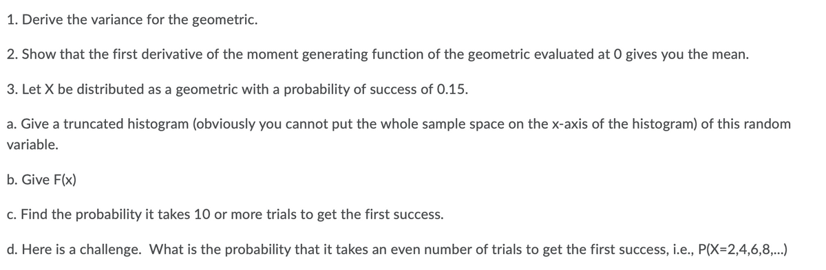 1. Derive the variance for the geometric.
2. Show that the first derivative of the moment generating function of the geometric evaluated at 0 gives you the mean.
3. Let X be distributed as a geometric with a probability of success of 0.15.
a. Give a truncated histogram (obviously you cannot put the whole sample space on the x-axis of the histogram) of this random
variable.
b. Give F(x)
c. Find the probability it takes 10 or more trials to get the first success.
d. Here is a challenge. What is the probability that it takes an even number of trials to get the first success, i.e., P(X=2,4,6,8,...)
