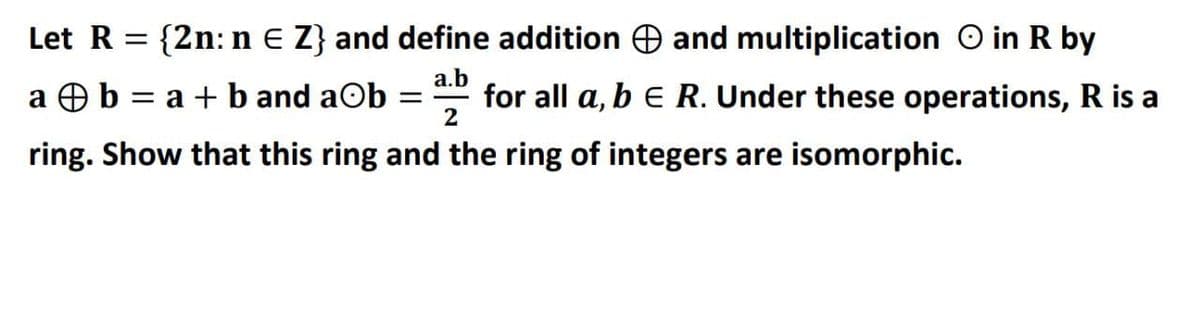 Let R:
{2n: n e Z} and define addition O and multiplication O in R by
a.b
a Ob = a + b and aOb
2
for all a, b E R. Under these operations, R is a
ring. Show that this ring and the ring of integers are isomorphic.
