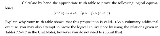 Calculate by hand the appropriate truth table to prove the following logical equiva-
lence
(r V p) → q+ -(p A -g) A (r → q)
Explain why your truth table shows that this proposition is valid. (As a voluntary additional
exercise, you may also attempt to prove the logical equivalence by using the relations given in
Tables 7.6-7.7 in the Unit Notes; however you do not need to submit this)
