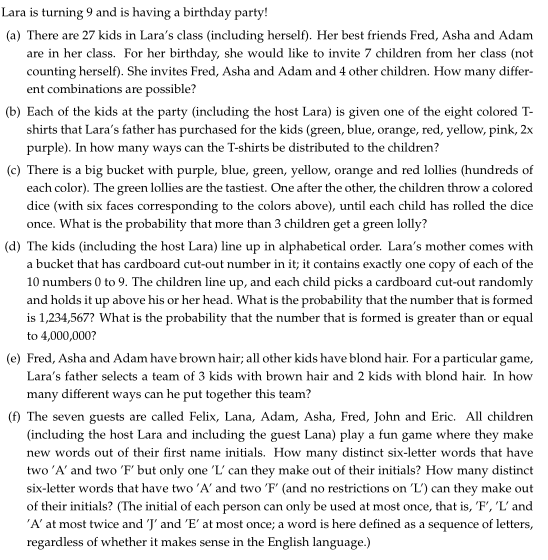 Lara is turning 9 and is having a birthday party!
(a) There are 27 kids in Lara's class (including herself). Her best friends Fred, Asha and Adam
are in her class. For her birthday, she would like to invite 7 children from her class (not
counting herself). She invites Fred, Asha and Adam and 4 other children. How many differ-
ent combinations are possible?
(b) Each of the kids at the party (including the host Lara) is given one of the eight colored T-
shirts that Lara's father has purchased for the kids (green, blue, orange, red, yellow, pink, 2x
purple). In how many ways can the T-shirts be distributed to the children?
(c) There is a big bucket with purple, blue, green, yellow, orange and red lollies (hundreds of
each color). The green lollies are the tastiest. One after the other, the children throw a colored
dice (with six faces corresponding to the colors above), until each child has rolled the dice
once. What is the probability that more than 3 children get a green lolly?
(d) The kids (including the host Lara) line up in alphabetical order. Lara's mother comes with
a bucket that has cardboard cut-out number in it; it contains exactly one copy of each of the
10 numbers 0 to 9. The children line up, and each child picks a cardboard cut-out randomly
and holds it up above his or her head. What is the probability that the number that is formed
is 1,234,567? What is the probability that the number that is formed is greater than or equal
to 4,000,000?
(e) Fred, Asha and Adam have brown hair; all other kids have blond hair. For a particular game,
Lara's father selects a team of 3 kids with brown hair and 2 kids with blond hair. In how
many different ways can he put together this team?
(f) The seven guests are called Felix, Lana, Adam, Asha, Fred, John and Eric. All children
(including the host Lara and including the guest Lana) play a fun game where they make
new words out of their first name initials. How many distinct six-letter words that have
two 'A' and two 'F' but only one 'L' can they make out of their initials? How many distinct
six-letter words that have two 'A' and two 'F' (and no restrictions on L') can they make out
of their initials? (The initial of each person can only be used at most once, that is, 'F', 'L' and
'A' at most twice and 'J' and 'E' at most once; a word is here defined as a sequence of letters,
regardless of whether it makes sense in the English language.)
