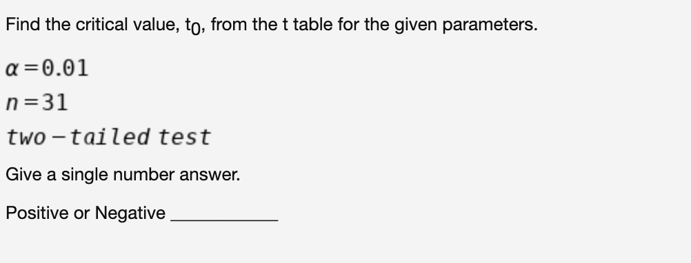 Find the critical value, to, from the t table for the given parameters.
α-0.01
n=31
two – tailed test
Give a single number answer.
Positive or Negative
