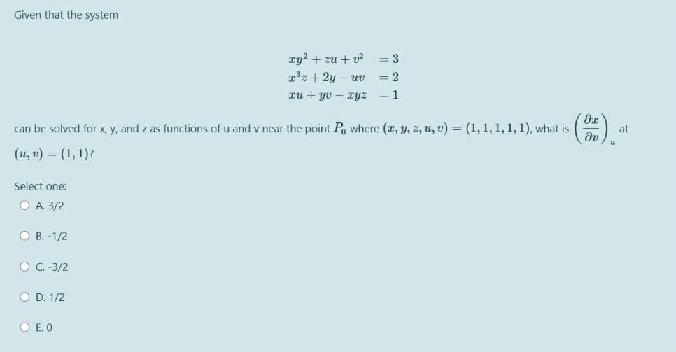Given that the system
xy? + zu + v?
= 3
x3z + 2y – uv
2
xu + yv – xyz
= 1
can be solved for x, y, and z as functions of u and v near the point Po where (x, y, z, u, v) = (1, 1, 1, 1, 1), what is
at
( u, υ) -(1, 1)?
Select one:
O A. 3/2
O B. -1/2
O C. -3/2
O D. 1/2
O E. O

