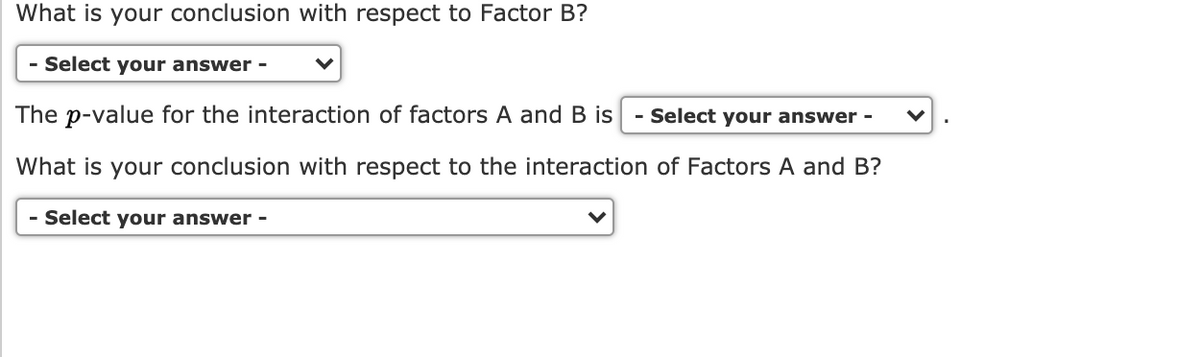 What is your conclusion with respect to Factor B?
- Select your answer -
The p-value for the interaction of factors A and B is
Select your answer -
What is your conclusion with respect to the interaction of Factors A and B?
- Select your answer -

