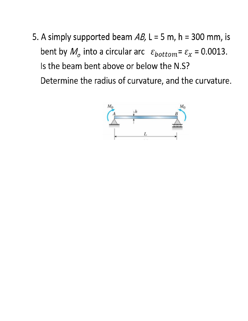 . A simply supported beam AB, L = 5 m, h = 300 mm, is
bent by M, into a circular arc Epottom= Ex = 0.0013.
Is the beam bent above or below the N.S?
Determine the radius of curvature, and the curvature.
