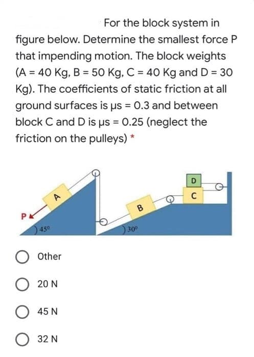 For the block system in
figure below. Determine the smallest force P
that impending motion. The block weights
(A = 40 Kg, B = 50 Kg, C = 4O Kg and D = 3O
Kg). The coefficients of static friction at all
ground surfaces is us = 0.3 and between
block C and D is us = 0.25 (neglect the
friction on the pulleys)
