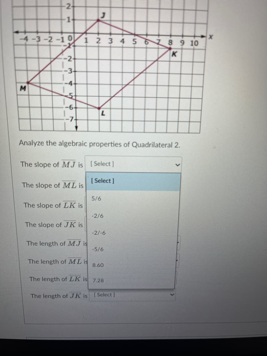 1.
4-3-2-1 0 i 2 3 4 5 6 8 9 10
K
-2-
-3-
5+
-6-
Analyze the algebraic properties of Quadrilateral 2.
The slope of MJ is [Select]
[ Select ]
The slope of ML is
5/6
The slope of LK is
-2/6
The slope of JK is
-2/-6
The length of MJ is
-5/6
The length of ML is
8.60
The length of LK is 7.28
The length of JK is [Select ]
2.
