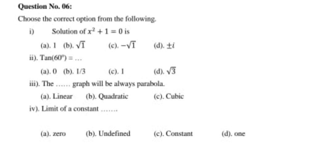 Question No. 06:
Choose the correct option from the following.
Solution of x? +1= 0 is
i)
(a). 1 (b). Vī
ii). Tan(60") = ...
(c). -Vī
(d). ti
(c). 1
iii). The . graph will be always parabola.
(a). 0 (b). 1/3
(d), V3
(a). Linear
(b). Quadratic
(c). Cubic
iv). Limit of a constant ..
(a). zero
(b). Undefined
(c). Constant
(d). one
