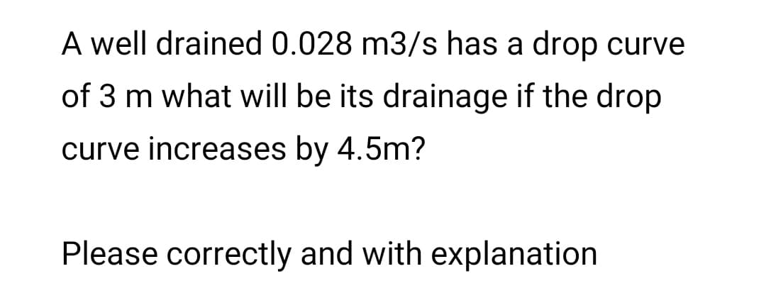 A well drained 0.028 m3/s has a drop curve
of 3 m what will be its drainage if the drop
curve increases by 4.5m?
Please correctly and with explanation
