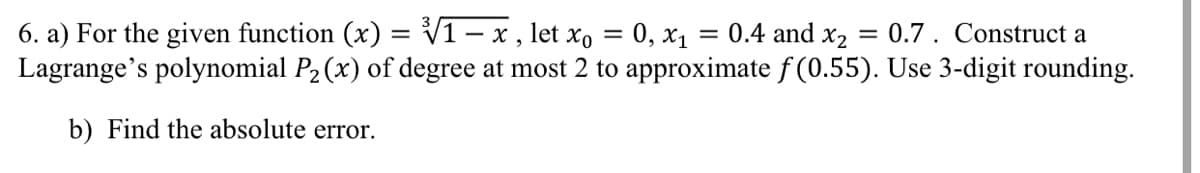 6. a) For the given function (x) = V1 - x, let x, = 0, x1
Lagrange's polynomial P2(x) of degree at most 2 to approximate f (0.55). Use 3-digit rounding.
= 0.4 and x2
= 0.7. Construct a
%3D
b) Find the absolute error.
