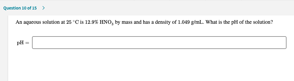 An aqueous solution at 25 °C is 12.9% HNO, by mass and has a density of 1.049 g/mL. What is the pH of the solution?
