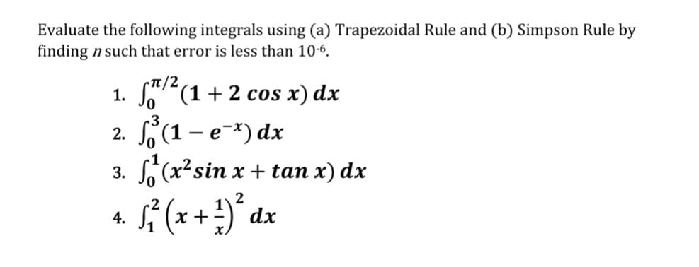 Evaluate the following integrals using (a) Trapezoidal Rule and (b) Simpson Rule by
finding n such that error is less than 10-6.
π/2
1.
²(1 + 2 cos x) dx
3
2. f³ (1 - e¯x) dx
3. (x² sin x + tan x) dx
2
4.
S²₁² ( x + ²) ²³ dx