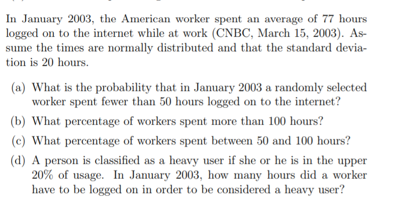 In January 2003, the American worker spent an average of 77 hours
logged on to the internet while at work (CNBC, March 15, 2003). As-
sume the times are normally distributed and that the standard devia-
tion is 20 hours.
(a) What is the probability that in January 2003 a randomly selected
worker spent fewer than 50 hours logged on to the internet?
(b) What percentage of workers spent more than 100 hours?
(c) What percentage of workers spent between 50 and 100 hours?
(d) A person is classified as a heavy user if she or he is in the upper
20% of usage. In January 2003, how many hours did a worker
have to be logged on in order to be considered a heavy user?
