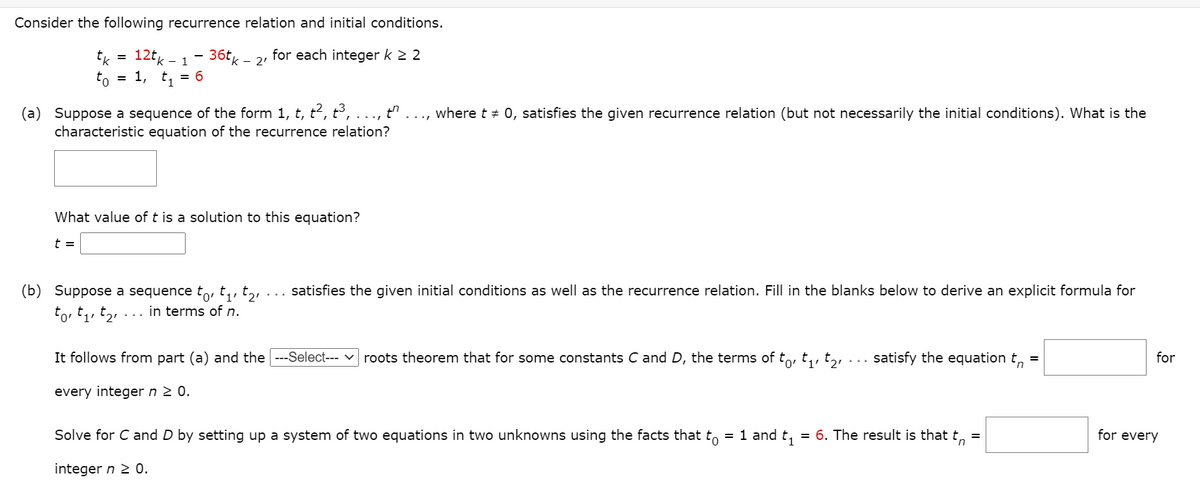 Consider the following recurrence relation and initial conditions.
tk
12tk - 1
36tg
for each integer k 2 2
%D
2'
to
= 1, t, = 6
(a) Suppose a sequence of the form 1, t, t², t³,
characteristic equation of the recurrence relation?
where t + 0, satisfies the given recurrence relation (but not necessarily the initial conditions). What is the
What value of t is a solution to this equation?
t =
(b) Suppose a sequence to, t, t2
satisfies the given initial conditions as well as the recurrence relation. Fill in the blanks below to derive an explicit formula for
in terms of n.
It follows from part (a) and the --Select--- v roots theorem that for some constants C and D, the terms of to, t,, t,,
satisfy the equation t, =
for
every integer n 2 0.
Solve for C and D by setting up a system of two equations in two unknowns using the facts that to = 1 and t,
= 6. The result is that t,
for every
integer n 2 0.
