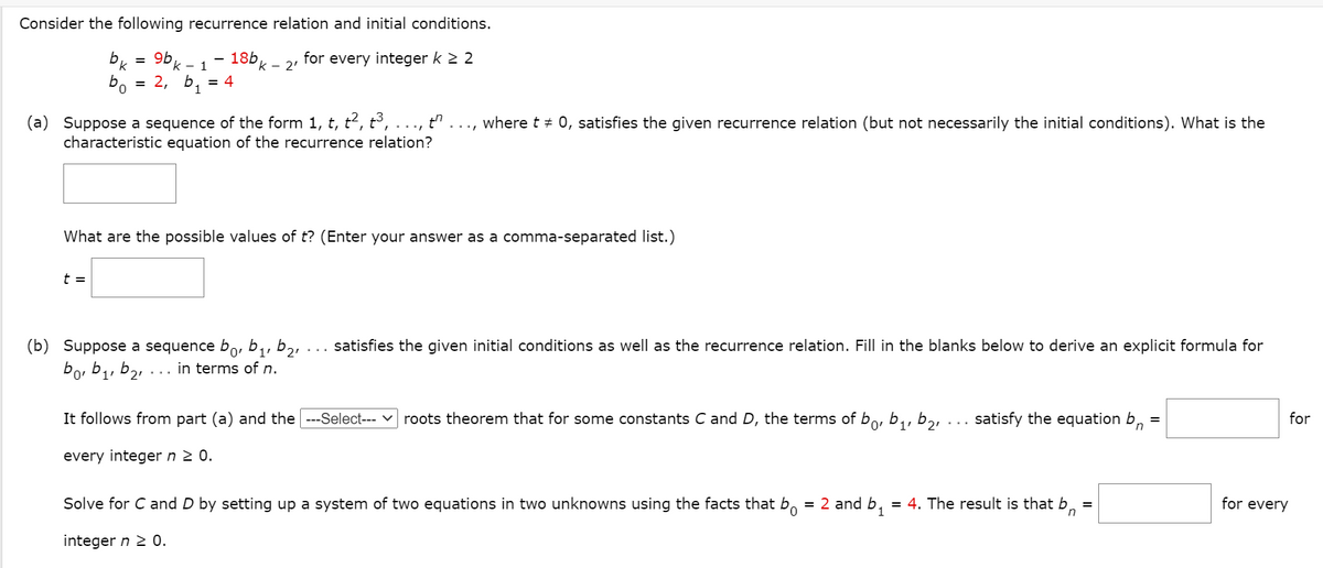 Consider the following recurrence relation and initial conditions.
9b
k - 1
18bk - 2'
for every integer k 2 2
b.
0,
= 2, b1
= 4
(a) Suppose a sequence of the form 1, t, t2, t³,
characteristic equation of the recurrence relation?
..., where t # 0, satisfies the given recurrence relation (but not necessarily the initial conditions). What is the
What are the possible values of t? (Enter your answer as a comma-separated list.)
t =
(b) Suppose a sequence bo, b1,
bo, b1, b2,
satisfies the given initial conditions as well as the recurrence relation. Fill in the blanks below to derive an explicit formula for
in terms of n.
It follows from part (a) and the ---Select--- v roots theorem that for some constants C and D, the terms of bo, b,, b,,
satisfy the equation b,
for
1'
every integer n 2 0.
Solve for C and D by setting up a system of two equations in two unknowns using the facts that b.
= 2 and b,
= 4. The result is that bn
for every
integer n 2 0.
