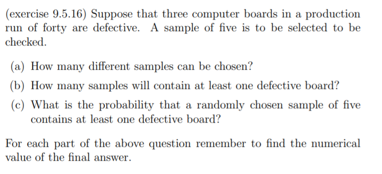 (exercise 9.5.16) Suppose that three computer boards in a production
run of forty are defective. A sample of five is to be selected to be
checked.
(a) How many different samples can be chosen?
(b) How many samples will contain at least one defective board?
(c) What is the probability that a randomly chosen sample of five
contains at least one defective board?
For each part of the above question remember to find the numerical
value of the final answer.
