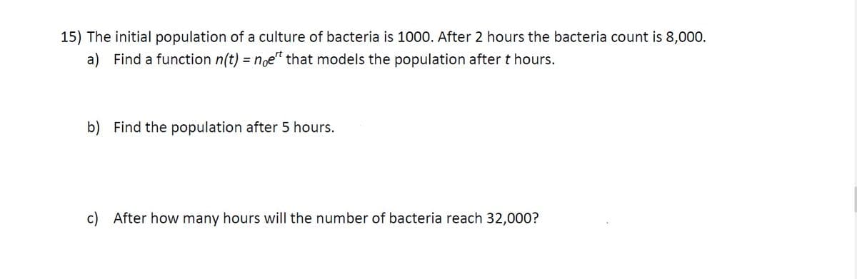 15) The initial population of a culture of bacteria is 1000. After 2 hours the bacteria count is 8,000.
a) Find a function n(t) = noe" that models the population after t hours.
b) Find the population after 5 hours.
c) After how many hours will the number of bacteria reach 32,000?

