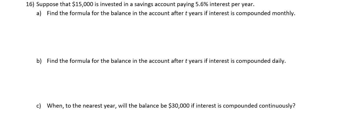 16) Suppose that $15,000 is invested in a savings account paying 5.6% interest per year.
a) Find the formula for the balance in the account after t years if interest is compounded monthly.
b) Find the formula for the balance in the account after t years if interest is compounded daily.
c) When, to the nearest year, will the balance be $30,000 if interest is compounded continuously?

