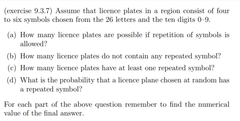 (exercise 9.3.7) Assume that licence plates in a region consist of four
to six symbols chosen from the 26 letters and the ten digits 0-9.
(a) How many licence plates are possible if repetition of symbols is
allowed?
(b) How many licence plates do not contain any repeated symbol?
(c) How many licence plates have at least one repeated symbol?
(d) What is the probability that a licence plane chosen at random has
a repeated symbol?
For each part of the above question remember to find the numerical
value of the final answer.
