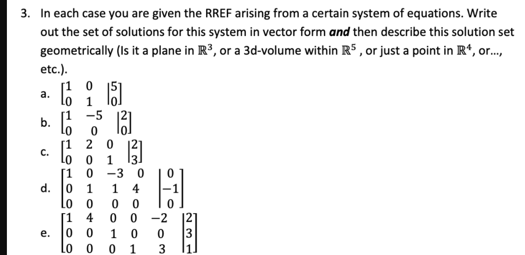 3. In each case you are given the RREF arising from a certain system of equations. Write
out the set of solutions for this system in vector form and then describe this solution set
geometrically (Is it a plane in R3, or a 3d-volume within R5 , or just a point in R*, or..,
etc.).
15
а.
1
-5
b.
LO
2
[1
C.
1
[1
-3
d.
1
1
4
[1
4
0 -2
|2]
е.
1
1
3
|1.
