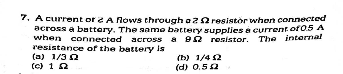 7. A current of 2 A flows through a 2 2 resistór when connected
across à battery. The same battery supplies a current of 0.5
when
connected
resistor.
The
internal
across
a
resistance of the battery is
(а) 1/3 2
(c) 1 2
(b) 1/4 2
(d) О.5 2
