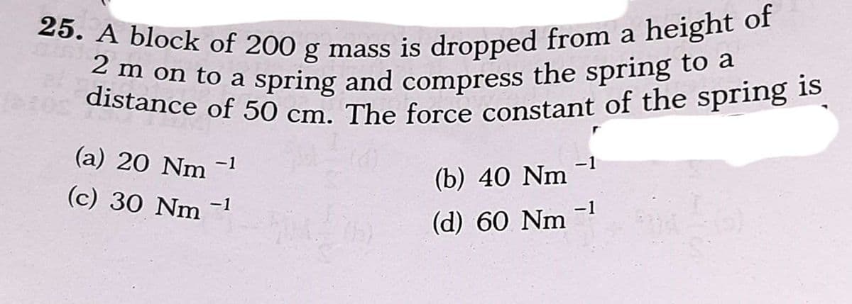 25. A block of 200 g mass is dropped from a height of
2 m on to a spring and compress the spring to a
on to a spring and compress the spring to a
distance of 50 cm. The force constant of the spring
(a) 20 Nm
-1
(b) 40 Nm
(c) 30 Nm -1
(d) 60 Nm 1
