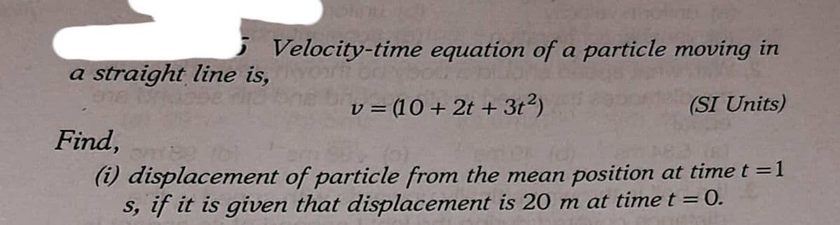 Velocity-time equation of a particle moving in
a straight line is,
v = (10 + 2t + 3t2)
(SI Units)
Find,
(i) displacement of particle from the mean position at time t =1
S, if it is given that displacement is 20 m at time t =0.
%3D
