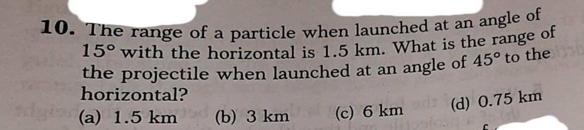 10. The range of a particle when launched at an angle of
a
15° with the horizontal is 1.5 km, What is the range of
the projectile when launched at an angle of 45° to the
horizontal?
(a) 1.5 km (c) 6 km (d) 0.75 km
(b) 3 km
