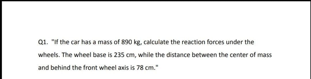 Q1. "If the car has a mass of 890 kg, calculate the reaction forces under the
wheels. The wheel base is 235 cm, while the distance between the center of mass
%3D
and behind the front wheel axis is 78 cm."

