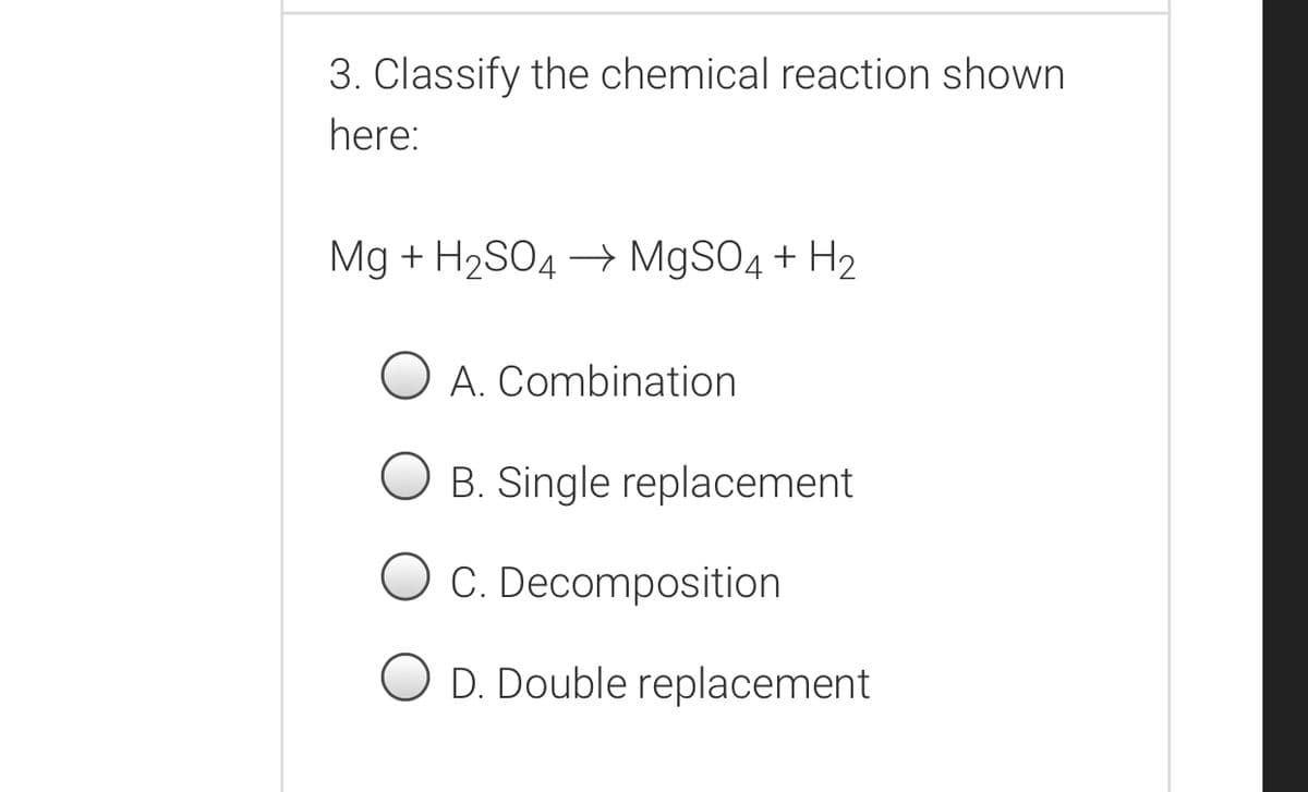 3. Classify the chemical reaction shown
here:
Mg + H2SO4 → MgSO4 + H2
A. Combination
B. Single replacement
O C. Decomposition
D. Double replacement
