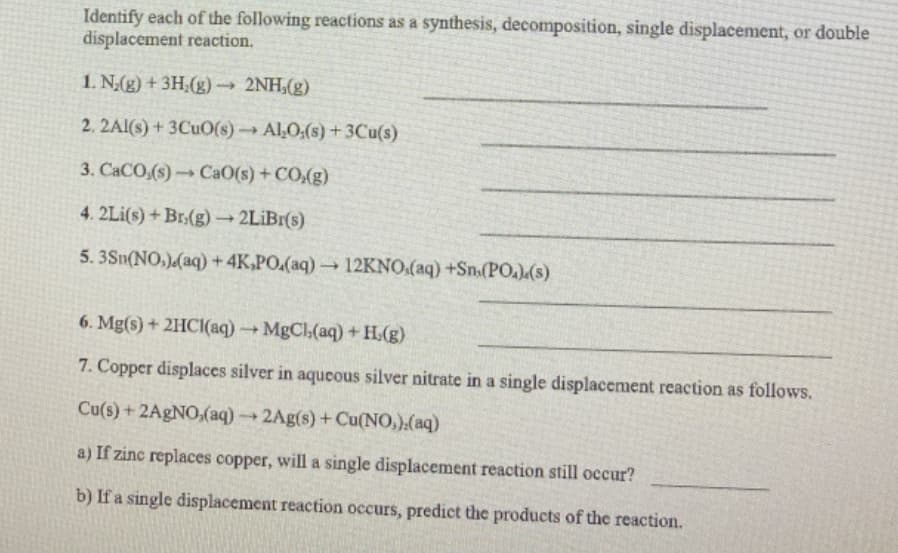 Identify each of the following reactions as a synthesis, decomposition, single displacement, or double
displacement reaction.
1. N(g) +3H;(g)→ 2NH,(g)
2. 2AI(s) + 3CUO(s)Al,O:(s) +3Cu(s)
3. CACO,(s)CaO(s)+CO,(g)
4. 2Li(s) + Br.(g)→ 2LİBI(s)
5. 3Sn(NO,)(aq) + 4K,PO.(aq)12KNO.(aq) +Sn:(PO)(s)
6. Mg(s) + 2HCI(aq) MgCl,(aq) + H(g)
7. Copper displaces silver in aqueous silver nitrate in a single displacement reaction as follows.
Cu(s) + 2A9NO,(aq) → 2Ag(s) +Cu(NO,).(aq)
a) If zinc replaces copper, will a single displacement reaction still occur?
b) If a single displacement reaction occurs, predict the products of the reaction.
