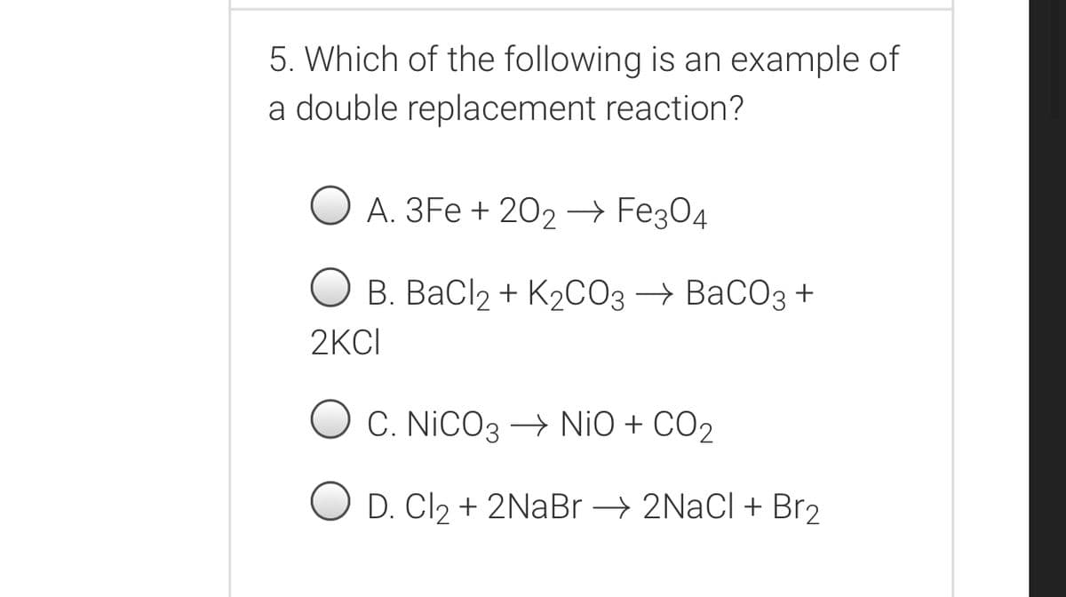 5. Which of the following is an example of
a double replacement reaction?
А. ЗFe + 202- Feҙ04
В. ВаСlz + K2СОз ВаСОз +
2KCI
O C. NiCO3 – NiO + CO2
O D. Cl2 + 2NaBr → 2NaCl+ Br2
