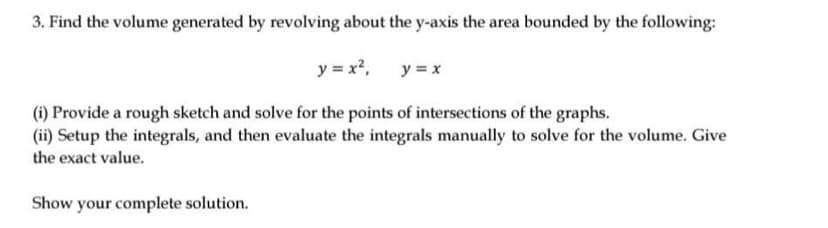 3. Find the volume generated by revolving about the y-axis the area bounded by the following:
y = x?,
y = x
(i) Provide a rough sketch and solve for the points of intersections of the graphs.
(ii) Setup the integrals, and then evaluate the integrals manually to solve for the volume. Give
the exact value.
Show your complete solution.

