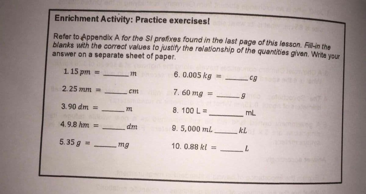 Enrichment Activity: Practice exercises!
Refer to Appendix A for the SI prefixes found in the last page of this lesson. Fill-in the
blanks with the correct values to justify the relationship of the quantities given. Write your
answer on a separate sheet of paper.
1. 15 pm
6. 0.005 kg
m
cg
2.25 mm =
7. 60 mg
ст
%3D
3.90 dm :
8. 100 L =
mL
m
%3D
4.9.8 hm =
dm
9. 5,000 ml
kL
5.35 g =
10. 0.88 kl
%3D
Bu
