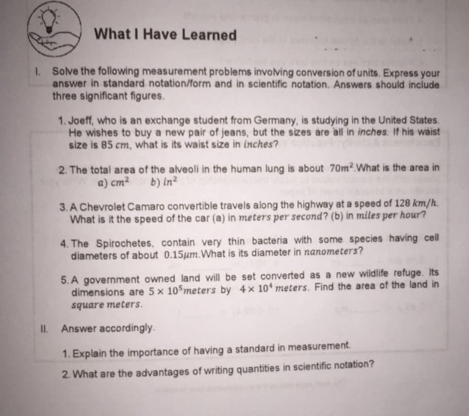 What I Have Learned
I. Solve the following measurement problems involving conversion of units. Express your
answer in standard notation/form and in scientific notation. Answers should include
three significant figures.
1. Joeff, who is an exchange student from Germany, is studying in the United States.
He wishes to buy a new pair of jeans, but the sizes are all in inches. If his wäist
size is 85 cm, what is its waist size in inches?
2. The total area of the alveoli in the human lung is about 70m2.What is the area in
a) cm2
b) in?
3. A Chevrolet Camaro convertible travels along the highway at a speed of 128 km/h.
What is it the speed of the car (a) in meters per second? (b) in miles per hour?
4. The Spirochetes, contain very thin bacteria with some species having cell
diameters of about 0.15um.What is its diameter in nanometers?
5. A government owned land will be set converted as a new wildlife refuge. Its
dimensions are 5 x 105meters by 4x 10+ meters. Find the area of the land in
square meters.
II.
Answer accordingly.
1. Explain the importance of having a standard in measurement.
2. What are the advantages of writing quantities in scientific notation?
