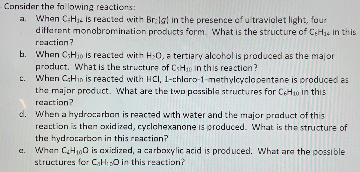 Consider the following reactions:
a. When C6H14 is reacted with Br2(g) in the presence of ultraviolet light, four
different monobromination products form. What is the structure of C6H14 in this
reaction?
b. When CSH10 is reacted with H2O, a tertiary alcohol is produced as the major
product. What is the structure of C5H10 in this reaction?
When C6H10 is reacted with HCI, 1-chloro-1-methylcyclopentane is produced as
the major product. What are the two possible structures for C6H10 in this
С.
reaction?
d. When a hydrocarbon is reacted with water and the major product of this
reaction is then oxidized, cyclohexanone is produced. What is the structure of
the hydrocarbon in this reaction?
When C4H100 is oxidized, a carboxylic acid is produced. What are the possible
е.
structures for C4H100 in this reaction?
