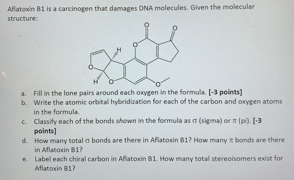Aflatoxin B1 is a carcinogen that damages DNA molecules. Given the molecular
structure:
Fill in the lone pairs around each oxygen in the formula. [-3 points]
b. Write the atomic orbital hybridization for each of the carbon and oxygen atoms
in the formula.
Classify each of the bonds shown in the formula as o (sigma) or t (pi). [-3
points]
d. How many total o bonds are there in Aflatoxin B1? How many t bonds are there
in Aflatoxin B1?
Label each chiral carbon in Aflatoxin B1. How many total stereoisomers exist for
a.
С.
е.
Aflatoxin B1?
