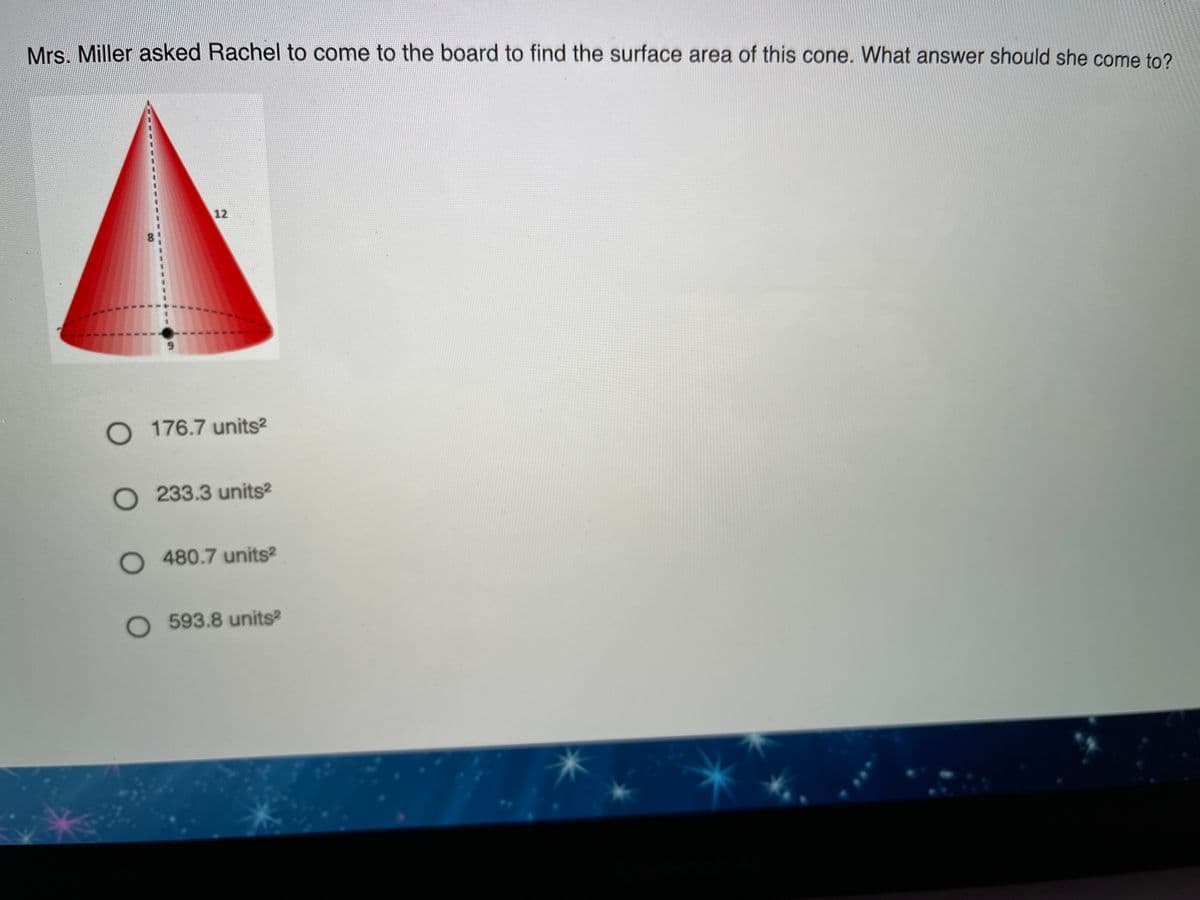 Mrs. Miller asked Rachel to come to the board to find the surface area of this cone. What answer should she come to?
12
176.7 units2
O 233.3 units?
O 480.7 units
O 593.8 units
