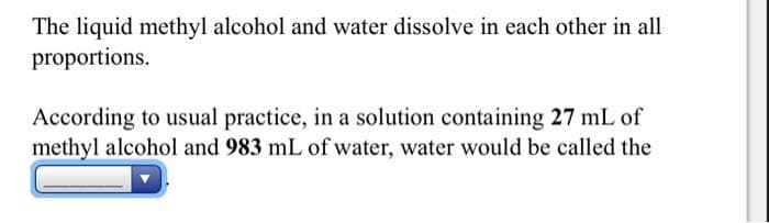 The liquid methyl alcohol and water dissolve in each other in all
proportions.
According to usual practice, in a solution containing 27 mL of
methyl alcohol and 983 mL of water, water would be called the
