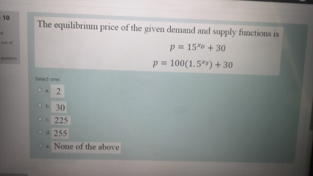 10
The equilibrium price of the given demand and supply functions is
ed
p = 15*D+30
out of
p = 100(1.5*s) + 30
question
Select one:
O a.
Ob. 30
Oc 225
O d. 255
Oe. None of the above
