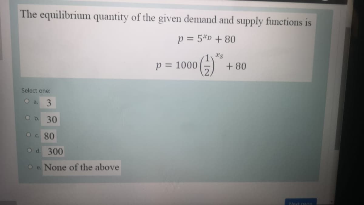 The equilibrium quantity of the given demand and supply functions is
p = 5*D + 80
%3D
xs
p = 1000
+ 80
%3D
Select one:
Oa. 3
O b. 30
Oc. 80
O d. 300
O e. None of the above
Navt nage
