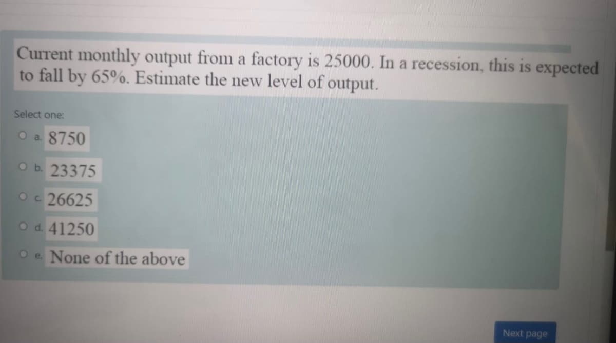 Current monthly output from a factory is 25000. In a recession, this is expected
to fall by 65%. Estimate the new level of output.
Select one:
O a. 8750
O b. 23375
Oc 26625
O d. 41250
O e. None of the above
Next page
