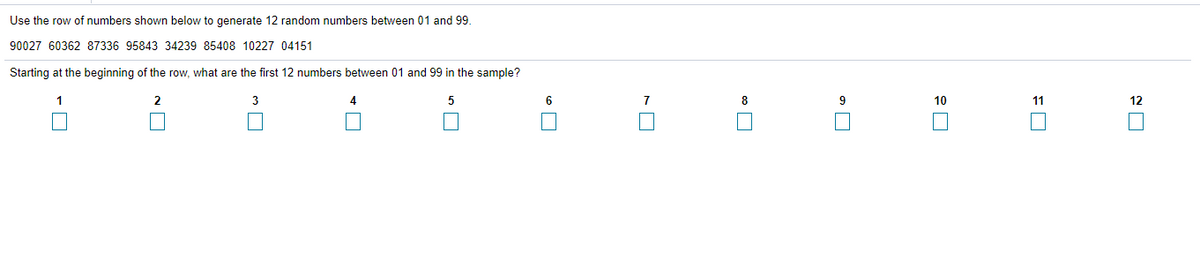Use the row of numbers shown below to generate 12 random numbers between 01 and 99.
90027 60362 87336 95843 34239 85408 10227 04151
Starting at the beginning of the row, what are the first 12 numbers between 01 and 99 in the sample?
1
4
6
9
10
11
12
