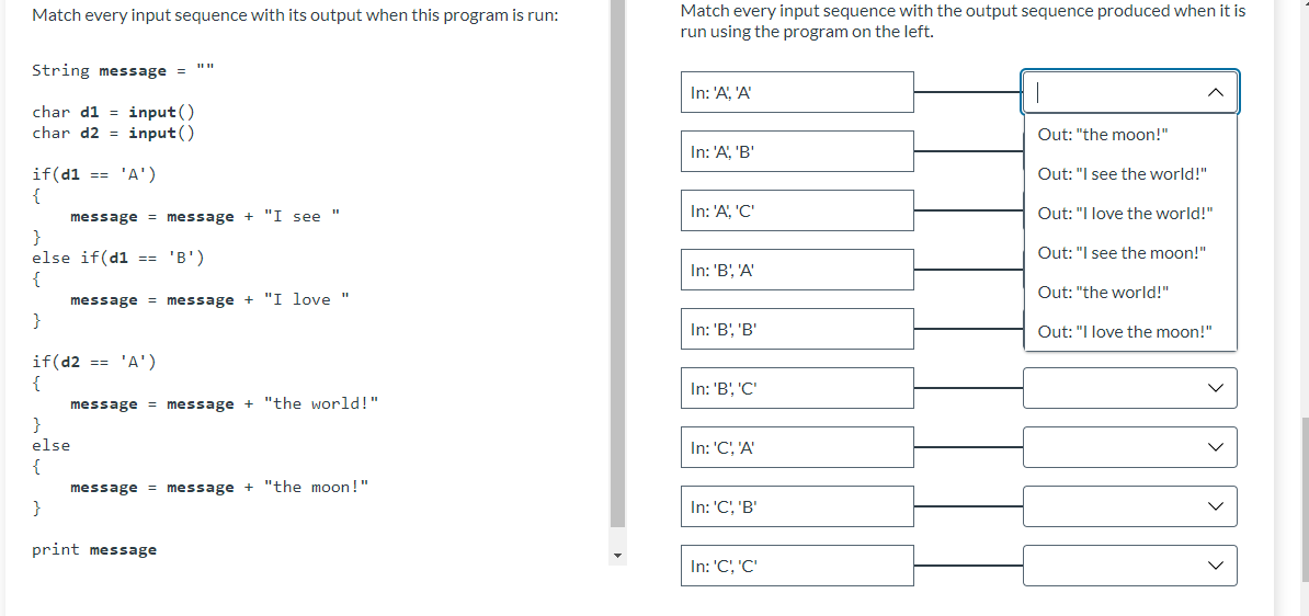 Match every input sequence with its output when this program is run:
String message = ""
char d1=input()
char d2=input()
if(d1 == 'A')
{
+ "I see
message = message
}
else if(d1 == 'B')
{
message = message + "I love "
}
if(d2 == 'A')
{
message = message + "the world!"
}
else
{
message = message + "the moon!"
}
print message
Match every input sequence with the output sequence produced when it is
run using the program on the left.
In: 'A', 'A'
1
Out: "the moon!"
In: 'A', 'B'
Out: "I see the world!"
In: 'A', 'C'
Out: "I love the world!"
Out: "I see the moon!"
In: 'B', 'A'
Out: "the world!"
In: 'B', 'B'
Out: "I love the moon!"
In: 'B', 'C'
In: 'C', 'A'
In: 'C', 'B'
In: 'C', 'C'