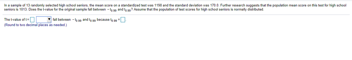 In a sample of 13 randomly selected high school seniors, the mean score on a standardized test was 1198 and the standard deviation was 170.0. Further research suggests that the population mean score on this test for high school
seniors is 1013. Does the t-value for the original sample fall between - to 99 and to 99? Assume that the population of test scores for high school seniors is normally distributed.
The t-value of t=D
V fall between - to 99 and to 99 because to 99 =
(Round to two decimal places as needed.)
