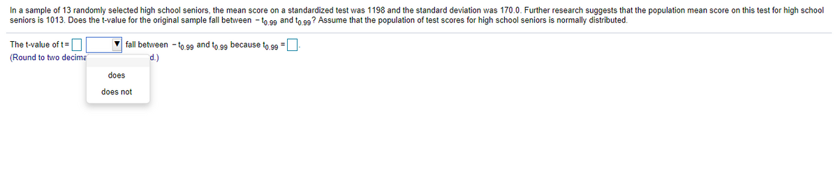 In a sample of 13 randomly selected high school seniors, the mean score on a standardized test was 1198 and the standard deviation was 170.0. Further research suggests that the population mean score on this test for high school
seniors is 1013. Does the t-value for the original sample fall between - to 99 and to 99? Assume that the population of test scores for high school seniors is normally distributed.
The t-value of t=O
(Round to two decima
V fall between - to 9g and to 99 because to 99 =
d.)
does
does not
