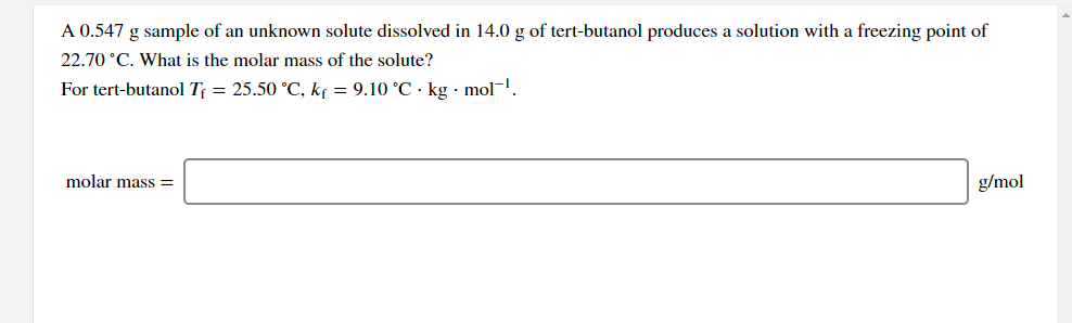 A 0.547 g sample of an unknown solute dissolved in 14.0 g of tert-butanol produces a solution with a freezing point of
22.70 °C. What is the molar mass of the solute?
For tert-butanol T = 25.50 °C, kf = 9.10 °C · kg · mol-.
molar mass =
g/mol
