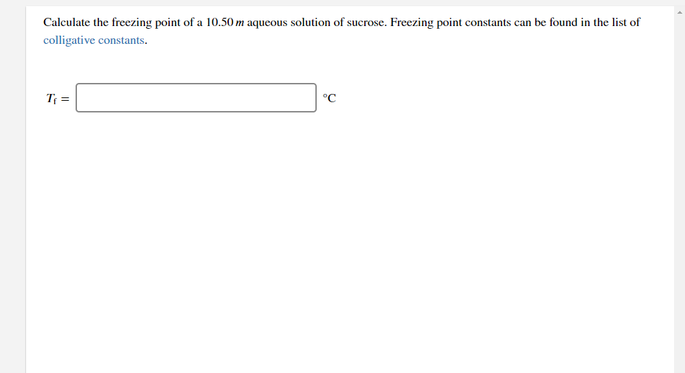 Calculate the freezing point of a 10.50 m aqueous solution of sucrose. Freezing point constants can be found in the list of
colligative constants.
T =
°C
